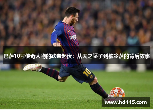巴萨10号传奇人物的跌宕起伏:从天之骄子到被冷落的背后故事 巴萨10号传奇人物的跌宕起伏:从天之骄子到被冷落的背后故事