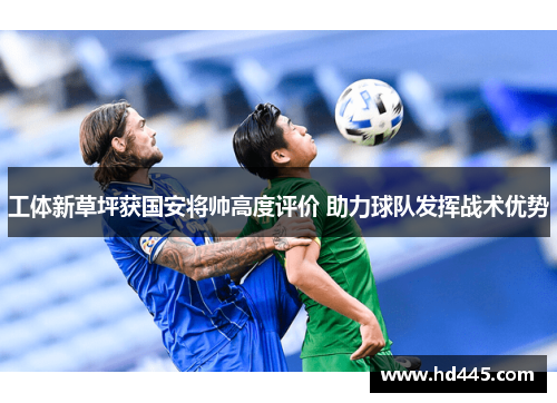工体新草坪获国安将帅高度评价 助力球队发挥战术优势 工体新草坪获国安将帅高度评价 助力球队发挥战术优势